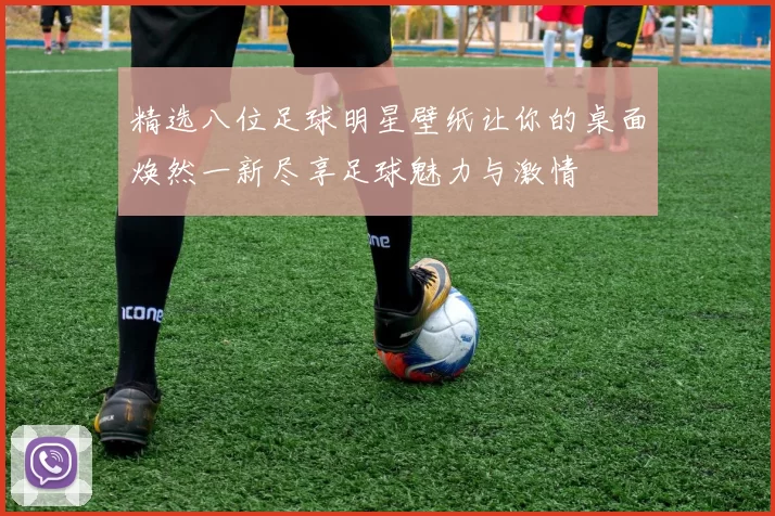 精选八位足球明星壁纸让你的桌面焕然一新尽享足球魅力与激情