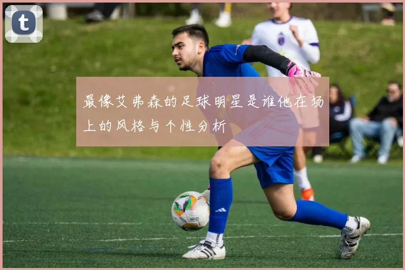 最像艾弗森的足球明星是谁他在场上的风格与个性分析