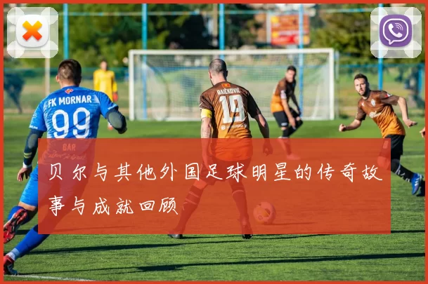 贝尔与其他外国足球明星的传奇故事与成就回顾