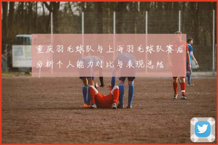 重庆羽毛球队与上海羽毛球队赛后分析个人能力对比与表现总结
