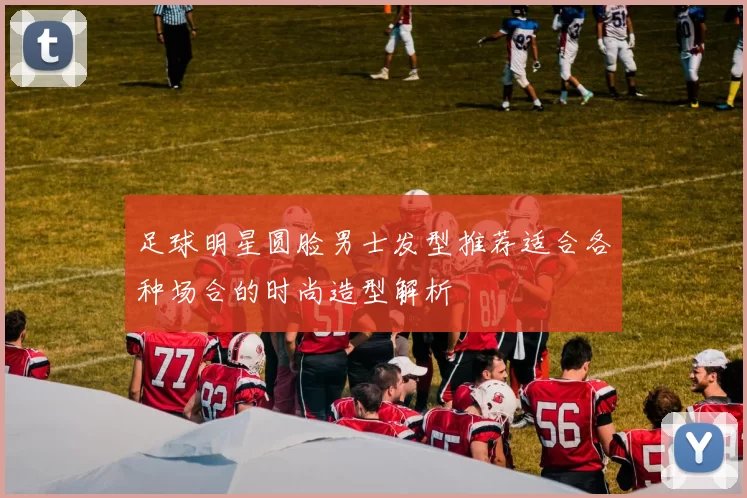 足球明星圆脸男士发型推荐适合各种场合的时尚造型解析