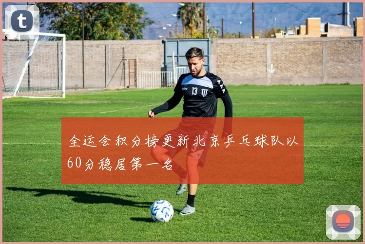 全运会积分榜更新北京乒乓球队以60分稳居第一名