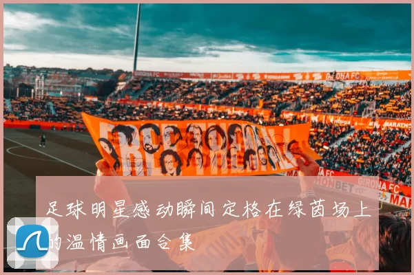 足球明星感动瞬间定格在绿茵场上的温情画面合集