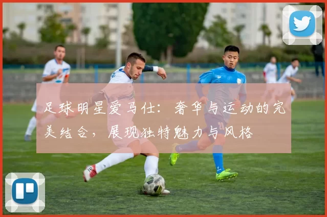 足球明星爱马仕：奢华与运动的完美结合，展现独特魅力与风格