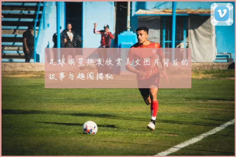 足球明星热衷欣赏美女图片背后的故事与趣闻揭秘
