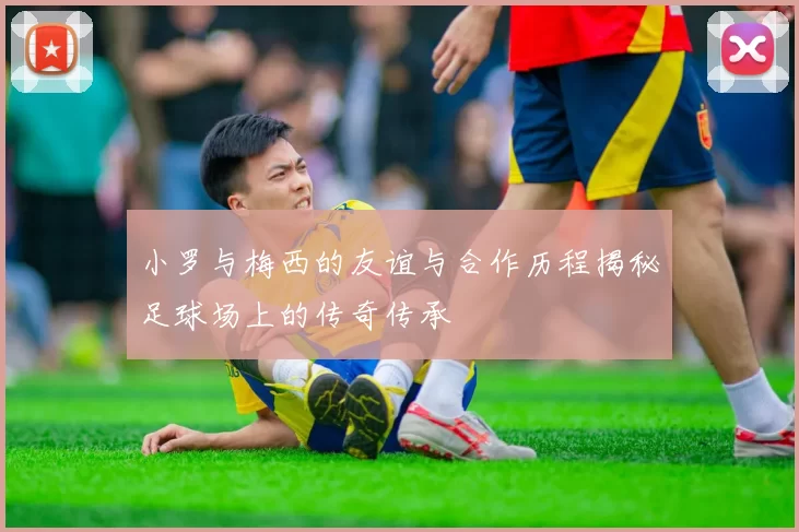 小罗与梅西的友谊与合作历程揭秘足球场上的传奇传承
