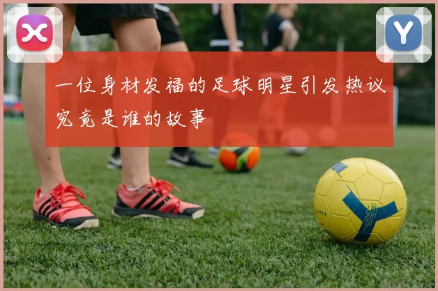 一位身材发福的足球明星引发热议究竟是谁的故事