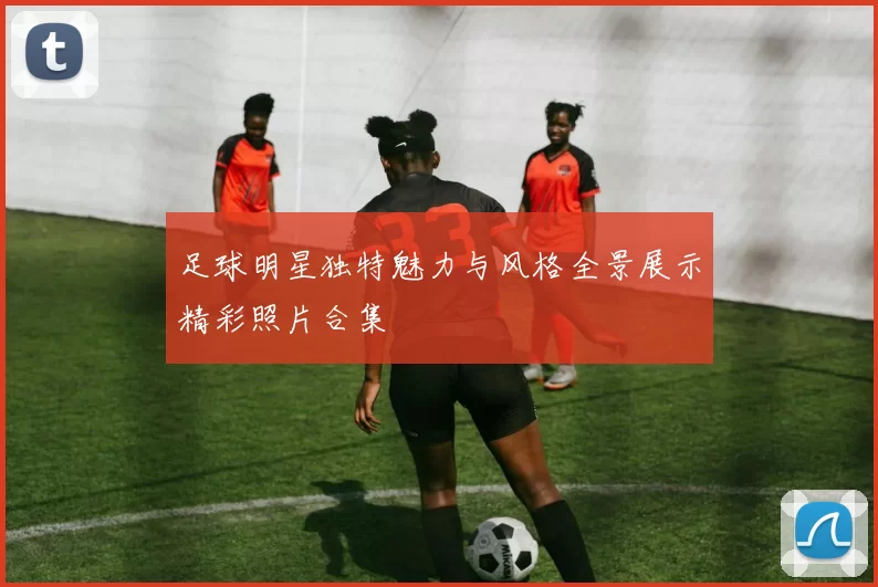 足球明星独特魅力与风格全景展示精彩照片合集