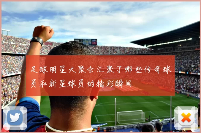 足球明星大聚会汇聚了哪些传奇球员和新星球员的精彩瞬间