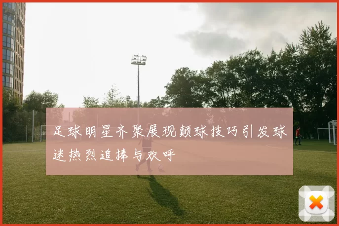 足球明星齐聚展现颠球技巧引发球迷热烈追捧与欢呼