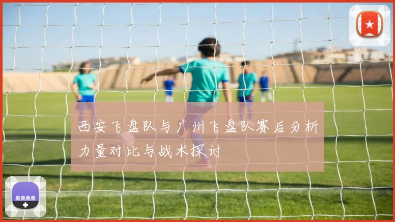 西安飞盘队与广州飞盘队赛后分析力量对比与战术探讨