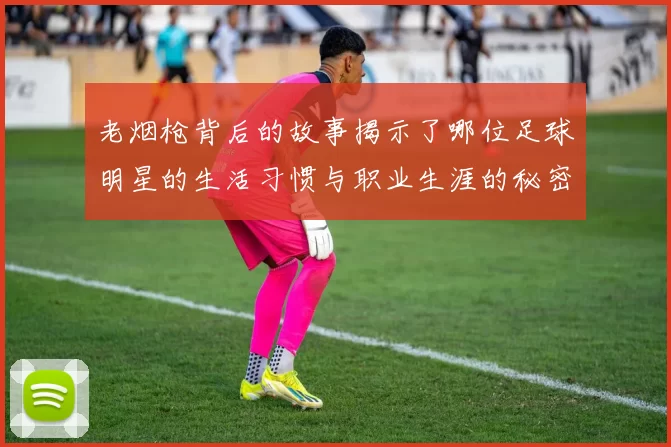 老烟枪背后的故事揭示了哪位足球明星的生活习惯与职业生涯的秘密