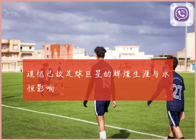 追忆已故足球巨星的辉煌生涯与永恒影响