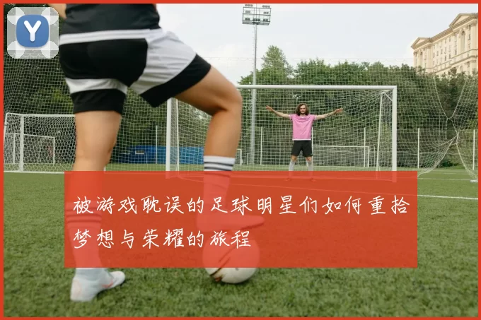 被游戏耽误的足球明星们如何重拾梦想与荣耀的旅程