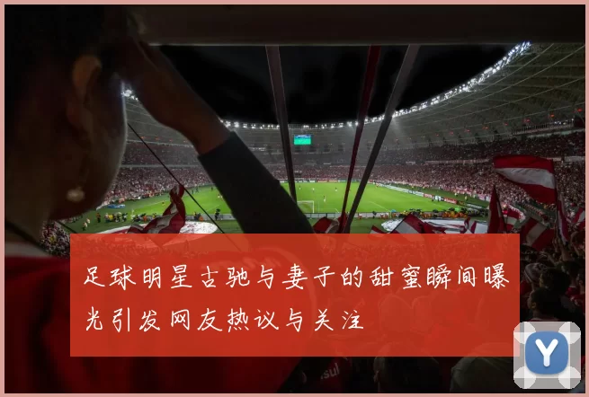足球明星古驰与妻子的甜蜜瞬间曝光引发网友热议与关注