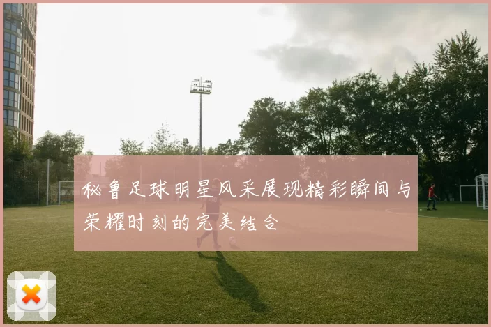 秘鲁足球明星风采展现精彩瞬间与荣耀时刻的完美结合