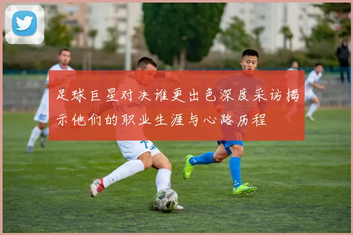 足球巨星对决谁更出色深度采访揭示他们的职业生涯与心路历程