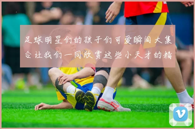 足球明星们的孩子们可爱瞬间大集合让我们一同欣赏这些小天才的精彩生活