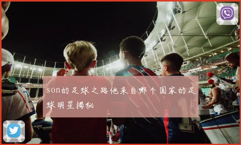 son的足球之路他来自哪个国家的足球明星揭秘