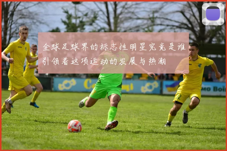 全球足球界的标志性明星究竟是谁引领着这项运动的发展与热潮