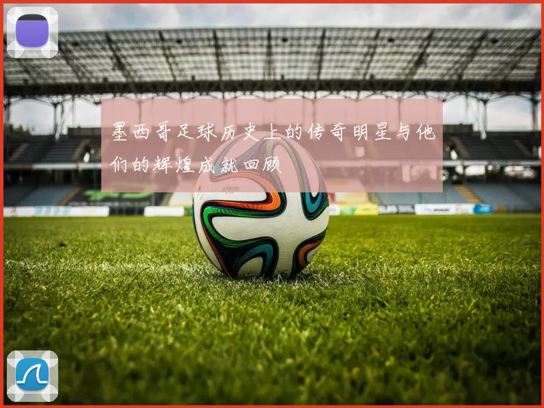 墨西哥足球历史上的传奇明星与他们的辉煌成就回顾