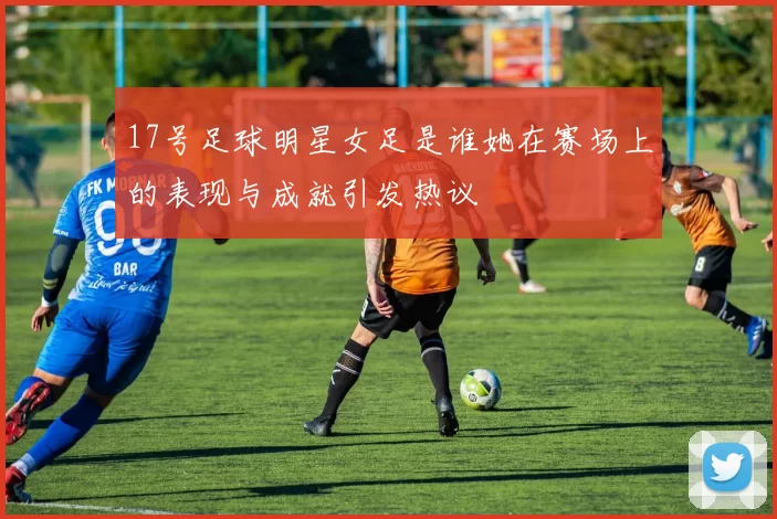 17号足球明星女足是谁她在赛场上的表现与成就引发热议