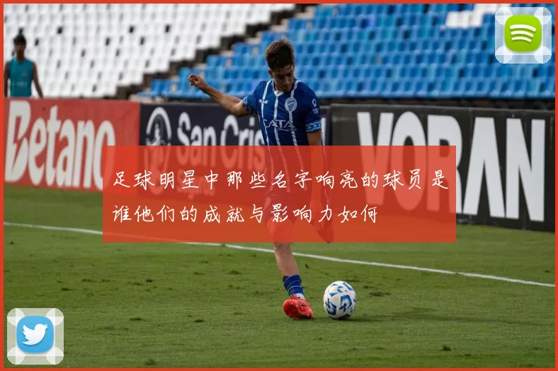 足球明星中那些名字响亮的球员是谁他们的成就与影响力如何