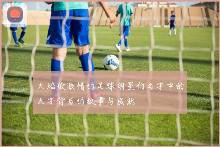 火焰般激情的足球明星们名字中的火字背后的故事与成就