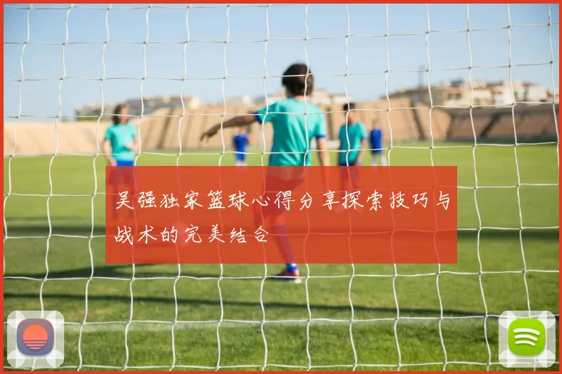 吴强独家篮球心得分享探索技巧与战术的完美结合