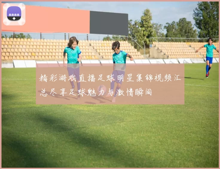 精彩游戏直播足球明星集锦视频汇总尽享足球魅力与激情瞬间