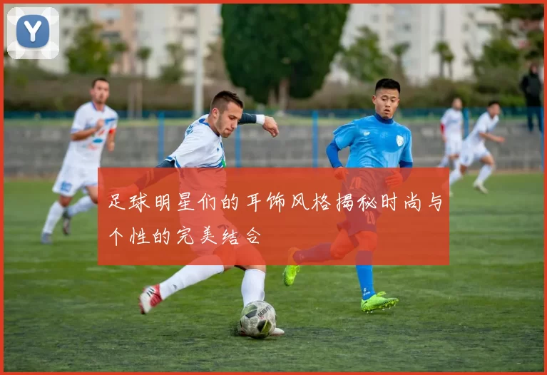 足球明星们的耳饰风格揭秘时尚与个性的完美结合