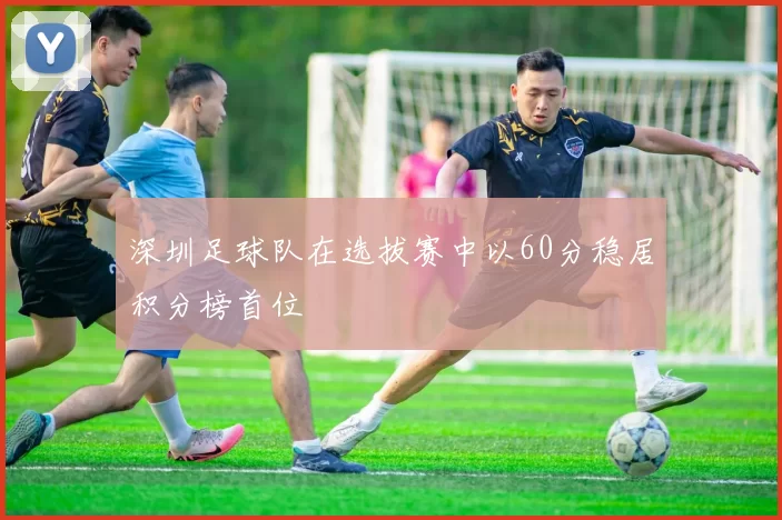 深圳足球队在选拔赛中以60分稳居积分榜首位