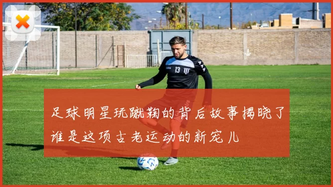 足球明星玩蹴鞠的背后故事揭晓了谁是这项古老运动的新宠儿
