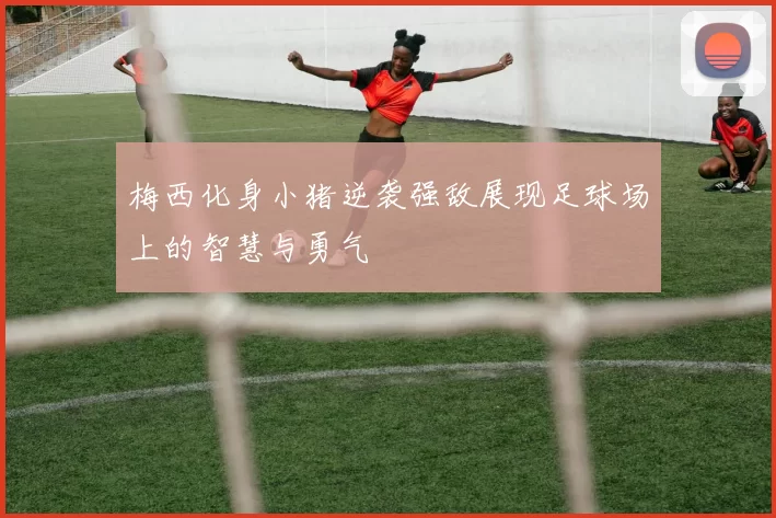 梅西化身小猪逆袭强敌展现足球场上的智慧与勇气