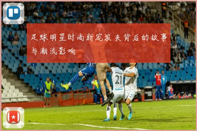 足球明星时尚新宠发夹背后的故事与潮流影响