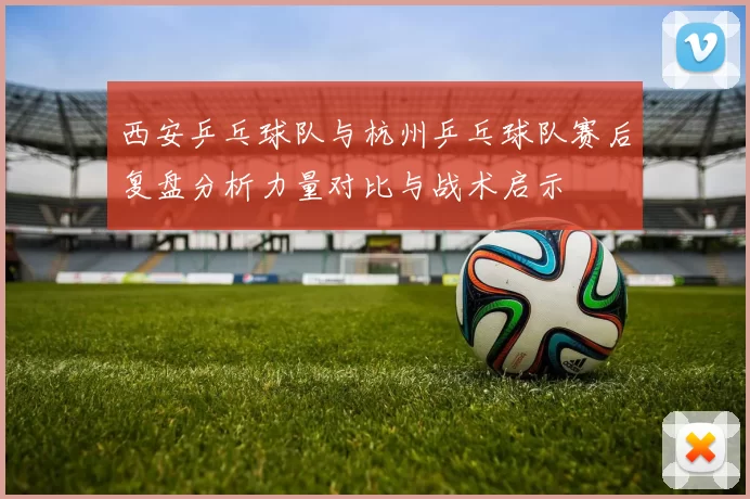 西安乒乓球队与杭州乒乓球队赛后复盘分析力量对比与战术启示