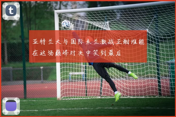 亚特兰大与国际米兰激战正酣谁能在这场巅峰对决中笑到最后
