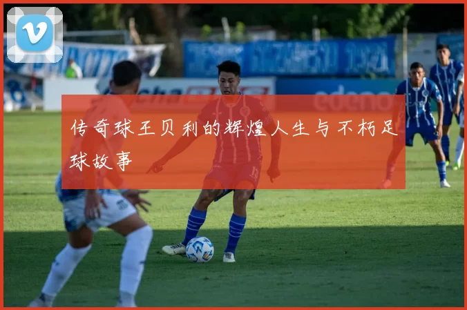 传奇球王贝利的辉煌人生与不朽足球故事