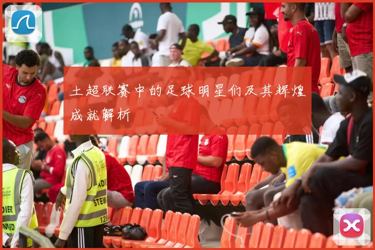 土超联赛中的足球明星们及其辉煌成就解析