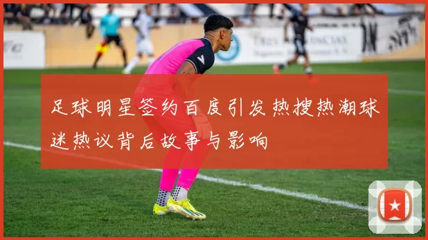 足球明星签约百度引发热搜热潮球迷热议背后故事与影响