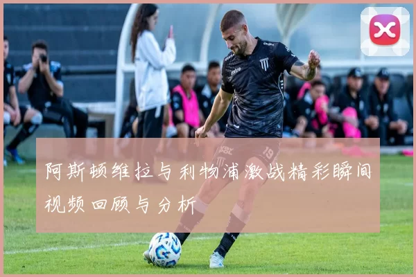 阿斯顿维拉与利物浦激战精彩瞬间视频回顾与分析