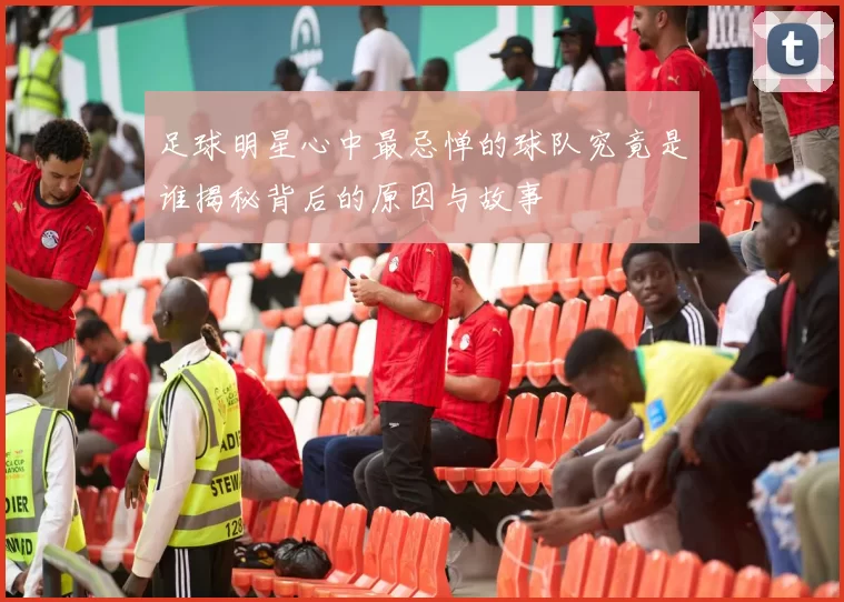 足球明星心中最忌惮的球队究竟是谁揭秘背后的原因与故事