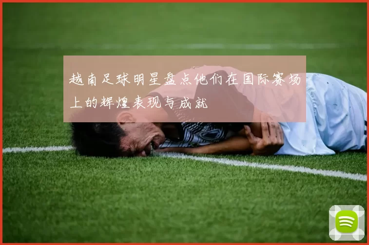 越南足球明星盘点他们在国际赛场上的辉煌表现与成就