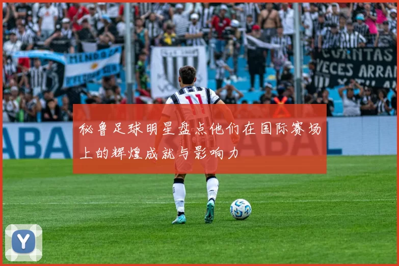 秘鲁足球明星盘点他们在国际赛场上的辉煌成就与影响力