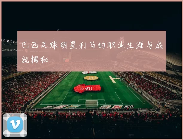 巴西足球明星利马的职业生涯与成就揭秘