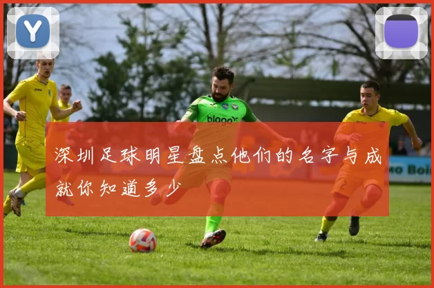 深圳足球明星盘点他们的名字与成就你知道多少