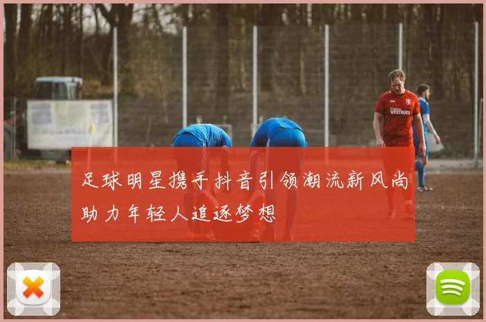 足球明星携手抖音引领潮流新风尚助力年轻人追逐梦想