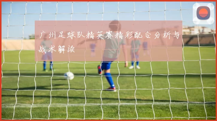 广州足球队精英赛精彩配合分析与战术解读