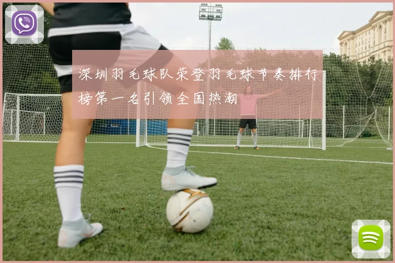 深圳羽毛球队荣登羽毛球节奏排行榜第一名引领全国热潮