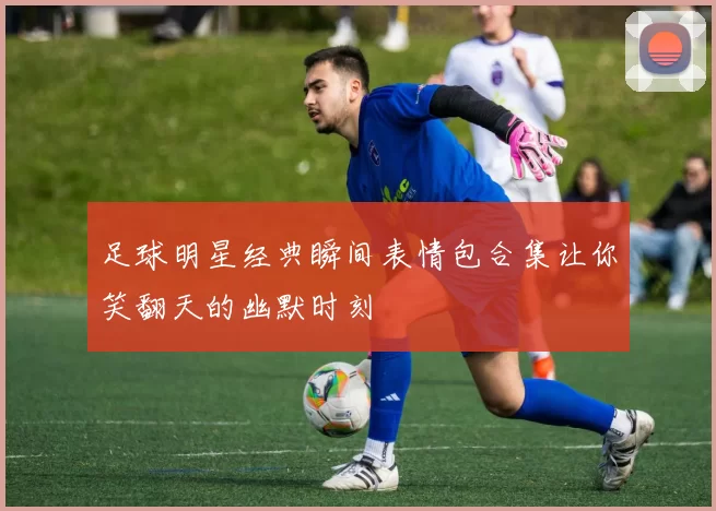 足球明星经典瞬间表情包合集让你笑翻天的幽默时刻